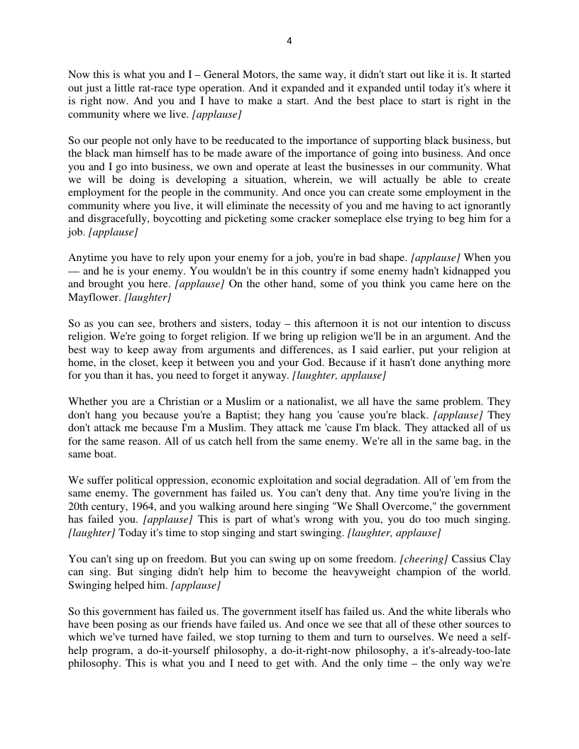 Now this is what you and I~ General Motors, the same way, it didn’ start out like it is. It started out just a little rat-race type operation. And it expanded and it expanded until today it’s where it s right now. And you and I have to make a start. And the best place to start is right in the community where we live. [applause]  So our people not only have to be reeducated to the importance of supporting black business, but the black man himself has to be made aware of the importance of going into business. And once you and I go into business, we own and operate at least the businesses in our community. What We will be doing is developing a situation, wherein, we will actually be able to create employment for the people in the community. And once you can create some employment in the community where you live, it will eliminate the necessity of you and me having to act ignorantly and disgracefully, boycotting and picketing some cracker someplace else trying to beg him for a job. [applause]  Anytime you have to rely upon your enemy for a job, you’re in bad shape. [applause] When you — and he is your enemy. You wouldn’t be in this country if some enemy hadn’t kidnapped you and brought you here. applause] On the other hand, some of you think you came here on the Mayflower. {laugher]  S you can see, brothers and sisters, today — this afternoon it is not our intention to discuss religion. We’re going to forget religion. If we bring up religion we’ll be in an argument. And the best way to keep away from arguments and differences, as I said earlier, put your religion at home. in the closet, keep it between you and your God. Because if it hasn’t done anything more for you than it has, you need to forget it anyway. [laughter, applause]  Whether you are a Christian or a Muslim or a nationalist, we all have the same problem. They don’t hang you because you’re a Baptist; they hang you ‘cause you’re black. [applause] They don’t attack me because I’m a Muslim. They attack me ‘cause I’m black. They attacked all of us for the same reason. All of us catch hell from the same enemy. We’re all in the same bag, in the same boat.  ‘We suffer political oppression, economic exploitation and social degradation. All of ‘em from the same enemy. The government has failed us. You can’t deny that. Any time you’re living in the 20th century, 1964, and you walking around here singing "We Shall Overcome,” the government has failed you. [applause] This is part of what’s wrong with you, you do too much singing. [ltaughter] Today it’s time to stop singing and start swinging. [laughter, applause]  You can’t sing up on freedom. But you can swing up on some freedom. [cheering] Cassius Clay can sing. But singing didn help him to become the heavyweight champion of the world. Swinging helped him. [applause]  So this government has failed us. The government itself has failed us. And the white liberals who have been posing as our friends have failed us. And once we see that all of these other sources to which we’ve tumed have failed, we stop turning to them and tum to ourselves. We need a self- help program, a do-it-yourself philosophy. a do-it-right-now philosophy, a its-already-too-late philosophy. This is what you and I need to get with. And the only time — the only way we’re  